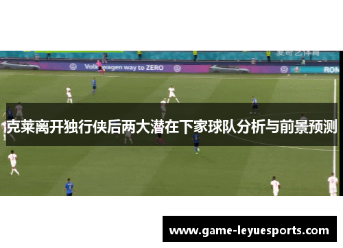 克莱离开独行侠后两大潜在下家球队分析与前景预测