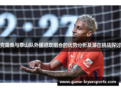 克雷桑与泰山队外援进攻组合的优势分析及潜在挑战探讨