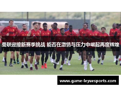 曼联迎接新赛季挑战 能否在激情与压力中崛起再度辉煌