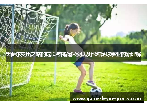 奥萨尔复出之路的成长与挑战探索以及他对足球事业的新理解