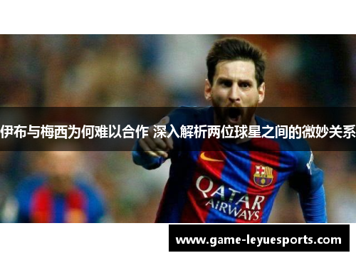 伊布与梅西为何难以合作 深入解析两位球星之间的微妙关系